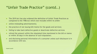 “Unfair Trade Practice” (contd..)
 The 2019 Act has also widened the definition of Unfair Trade Practices as
compared to the 1986 Act which now includes within its ambit –
 online misleading advertisements;
 the practice of not issuing bill/memo for the goods and services;
 failing to take back defective goods or deactivate defective services
 refund the amount within the stipulated time mentioned in the bill or memo
or within 30 days in the absence of such stipulation;
 and disclosing personal information of a consumer unless such disclosure is in
accordance with law.
Satakshi Awasthi
 