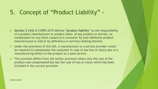 5. Concept of “Product Liability” -
 Section 2 (34) of CORPA 2019 defines “product liability” as the responsibility
of a product manufacturer or product seller, of any product or service, to
compensate for any harm caused to a consumer by such defective product
manufactured or sold or by deficiency in services relating thereto;
 Under the provisions of this bill, a manufacturer or a service provider would
be required to compensate the consumer in case of any loss or injury due to a
manufacturing defect in the product or a poor service.
 The provision differs from the earlier provision where only the cost of the
product was compensated but bot the cost of loss or injury which has been
included in the current provision.
Satakshi Awasthi
 