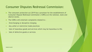 Consumer Disputes Redressal Commission:
 The consumer protection act 2019 has a provision for the establishment of
Consumer Dispute Redressal Commission ( CDRCs) at the national, state and
district levels.
 The CDRCs will entertain complaints related to ;
A. Overcharging or deceptive charging
B. Any unfair or restrictive trade practices
C. Sale of hazardous goods and services which may be hazardous to life.
D. Sale of defective goods or services
Satakshi Awasthi
 