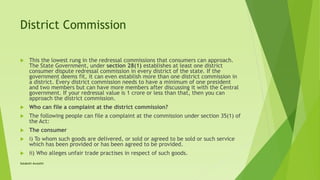 District Commission
 This the lowest rung in the redressal commissions that consumers can approach.
The State Government, under section 28(1) establishes at least one district
consumer dispute redressal commission in every district of the state. If the
government deems fit, it can even establish more than one district commission in
a district. Every district commission needs to have a minimum of one president
and two members but can have more members after discussing it with the Central
government. If your redressal value is 1 crore or less than that, then you can
approach the district commission.
 Who can file a complaint at the district commission?
 The following people can file a complaint at the commission under section 35(1) of
the Act:
 The consumer
 i) To whom such goods are delivered, or sold or agreed to be sold or such service
which has been provided or has been agreed to be provided.
 ii) Who alleges unfair trade practises in respect of such goods.
Satakshi Awasthi
 