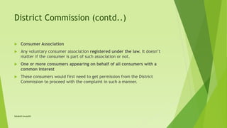 District Commission (contd..)
 Consumer Association
 Any voluntary consumer association registered under the law. It doesn’t
matter if the consumer is part of such association or not.
 One or more consumers appearing on behalf of all consumers with a
common interest
 These consumers would first need to get permission from the District
Commission to proceed with the complaint in such a manner.
Satakshi Awasthi
 