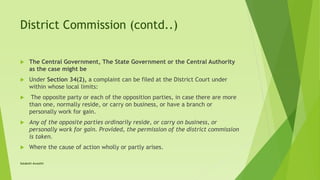 District Commission (contd..)
 The Central Government, The State Government or the Central Authority
as the case might be
 Under Section 34(2), a complaint can be filed at the District Court under
within whose local limits:
 The opposite party or each of the opposition parties, in case there are more
than one, normally reside, or carry on business, or have a branch or
personally work for gain.
 Any of the opposite parties ordinarily reside, or carry on business, or
personally work for gain. Provided, the permission of the district commission
is taken.
 Where the cause of action wholly or partly arises.
Satakshi Awasthi
 