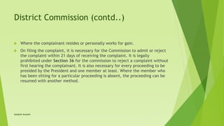 District Commission (contd..)
 Where the complainant resides or personally works for gain.
 On filing the complaint, it is necessary for the Commission to admit or reject
the complaint within 21 days of receiving the complaint. It is legally
prohibited under Section 36 for the commission to reject a complaint without
first hearing the complainant. It is also necessary for every proceeding to be
presided by the President and one member at least. Where the member who
has been sitting for a particular proceeding is absent, the proceeding can be
resumed with another method.
Satakshi Awasthi
 