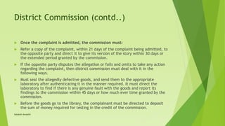 District Commission (contd..)
 Once the complaint is admitted, the commission must:
 Refer a copy of the complaint, within 21 days of the complaint being admitted, to
the opposite party and direct it to give its version of the story within 30 days or
the extended period granted by the commission.
 If the opposite party disputes the allegation or fails and omits to take any action
regarding the complaint, then district commission must deal with it in the
following ways.
 Must seal the allegedly defective goods, and send them to the appropriate
laboratory after authenticating it in the manner required. It must direct the
laboratory to find if there is any genuine fault with the goods and report its
findings to the commission within 45 days or how much ever time granted by the
commission.
 Before the goods go to the library, the complainant must be directed to deposit
the sum of money required for testing in the credit of the commission.
Satakshi Awasthi
 