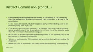 District Commission (contd..)
 If any of the parties dispute the correctness of the finding of the laboratory,
then the parties must be directed to submit their objections in writing to the
commission.
 Give a reasonable opportunity to the opposite party or the initiating party to be
heard regarding their objections.
 If the above-mentioned procedure can’t be followed due to the lack of goods to
take a sample from or if the defect alleged is in the service of the opposite party.
Then the commission shall settle the dispute:
 On the basis of evidence provided by the complainant or the opposite party if the
opposite party disputes the allegation.
 Take an ex parte decision if the opposite party omits to do anything regarding the
allegations.
 Decide the case on its merits if the complainant fails to show up for the hearing.
Satakshi Awasthi
 