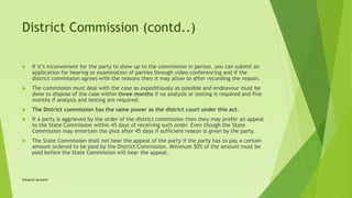 District Commission (contd..)
 If it’s inconvenient for the party to show up to the commission in person, you can submit an
application for hearing or examination of parties through video conferencing and if the
district commission agrees with the reasons then it may allow so after recording the reason.
 The commission must deal with the case as expeditiously as possible and endeavour must be
done to dispose of the case within three months if no analysis or testing is required and five
months if analysis and testing are required.
 The District commission has the same power as the district court under this act.
 If a party is aggrieved by the order of the district commission then they may prefer an appeal
to the State Commission within 45 days of receiving such order. Even though the State
Commission may entertain the plea after 45 days if sufficient reason is given by the party.
 The State Commission shall not hear the appeal of the party if the party has to pay a certain
amount ordered to be paid by the District Commission. Minimum 50% of the amount must be
paid before the State Commission will hear the appeal.
Satakshi Awasthi
 