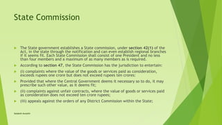 State Commission
 The State government establishes a State commission, under section 42(1) of the
Act, in the state through the notification and can even establish regional branches
if it seems fit. Each State Commission shall consist of one President and no less
than four members and a maximum of as many members as is required.
 According to section 47, the State Commission has the jurisdiction to entertain:
 (i) complaints where the value of the goods or services paid as consideration,
exceeds rupees one crore but does not exceed rupees ten crores:
 Provided that where the Central Government deems it necessary so to do, it may
prescribe such other value, as it deems fit;
 (ii) complaints against unfair contracts, where the value of goods or services paid
as consideration does not exceed ten crore rupees;
 (iii) appeals against the orders of any District Commission within the State;
Satakshi Awasthi
 