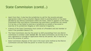 State Commission (contd..)
 Apart from that, it also has the jurisdiction to call for the records and pass
appropriate orders in any consumer dispute which is pending before or has been
decided by any District Commission within the State, where it appears to the State
Commission that such District Commission has exercised a jurisdiction not vested
in it by law, or has failed to exercise a jurisdiction so vested or has acted in
exercise of its jurisdiction illegally or with material irregularity.
 A bench of the State Commission must consist of a President and one member or
more if the president deems it fit.
 The State Commission also has the power to shift proceedings from one district
commission to another under section 48. The State Commission can do that on its
own cognizance or through an application filed by the parties. But it must be to
serve the purpose of justice.
 State Commission disposes of the case in the exact same method as the District
Commission and also holds the power to review its own cases.
Satakshi Awasthi
 
