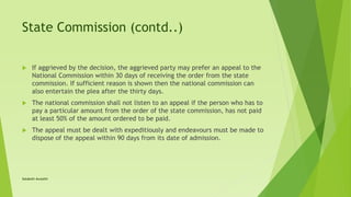State Commission (contd..)
 If aggrieved by the decision, the aggrieved party may prefer an appeal to the
National Commission within 30 days of receiving the order from the state
commission. If sufficient reason is shown then the national commission can
also entertain the plea after the thirty days.
 The national commission shall not listen to an appeal if the person who has to
pay a particular amount from the order of the state commission, has not paid
at least 50% of the amount ordered to be paid.
 The appeal must be dealt with expeditiously and endeavours must be made to
dispose of the appeal within 90 days from its date of admission.
Satakshi Awasthi
 