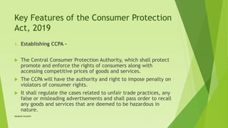 Key Features of the Consumer Protection
Act, 2019
1. Establishing CCPA –
 The Central Consumer Protection Authority, which shall protect
promote and enforce the rights of consumers along with
accessing competitive prices of goods and services.
 The CCPA will have the authority and right to impose penalty on
violators of consumer rights.
 It shall regulate the cases related to unfair trade practices, any
false or misleading advertisements and shall pass order to recall
any goods and services that are deemed to be hazardous in
nature.
Satakshi Awasthi
 