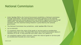 National Commission
 Under Section 53(1), the Central Government establishes a National commission
through notification. The main National Commission operates on the national
capital region but the Central government can establish regional branches through
notification. The National Commission must have one president and at least 4
members with the maximum being whatever is prescribed by the national
government.
 The National Commission has jurisdiction, under section 58 of the Act:
 (a) to entertain:
 (i) complaints where the value of the goods or services paid as consideration
exceeds rupees ten crores: Provided that where the Central Government deems it
necessary so to do, it may prescribe such other value, as it deems fit;
 (ii) complaints against unfair contracts, where the value of goods or services paid
as consideration exceeds ten crore rupees;
Satakshi Awasthi
 