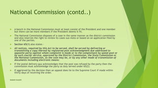 National Commission (contd..)
 A bench in the National Commission must at least consist of the President and one member
but there can be more members if the President deems it fit.
 The National Commission disposes of a case in the same manner as the district commission
and also reserves the right to review its cases suo moto or based on an application filed by
one of the parties.
 Section 65(1) also states -
 All notices, required by this Act to be served, shall be served by delivering or
transmitting a copy thereof by registered post acknowledgment due addressed to
opposite party against whom complaint is made or to the complainant by speed post or
by such courier service, approved by the District Commission, the State Commission or
the National Commission, as the case may be, or by any other mode of transmission of
documents including electronic means:
 If the postal delivery guy acknowledges that the post was refused by the party then the
commission must acknowledge the party as duly served under 65(2).
 If aggrieved by the decision then an appeal does lie to the Supreme Court if made within
thirty days of receiving the order.
Satakshi Awasthi
 