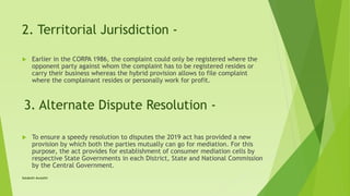 2. Territorial Jurisdiction -
 Earlier in the CORPA 1986, the complaint could only be registered where the
opponent party against whom the complaint has to be registered resides or
carry their business whereas the hybrid provision allows to file complaint
where the complainant resides or personally work for profit.
3. Alternate Dispute Resolution -
 To ensure a speedy resolution to disputes the 2019 act has provided a new
provision by which both the parties mutually can go for mediation. For this
purpose, the act provides for establishment of consumer mediation cells by
respective State Governments in each District, State and National Commission
by the Central Government.
Satakshi Awasthi
 