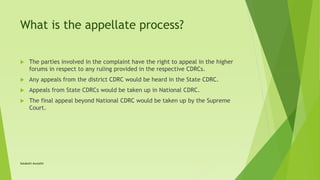 What is the appellate process?
 The parties involved in the complaint have the right to appeal in the higher
forums in respect to any ruling provided in the respective CDRCs.
 Any appeals from the district CDRC would be heard in the State CDRC.
 Appeals from State CDRCs would be taken up in National CDRC.
 The final appeal beyond National CDRC would be taken up by the Supreme
Court.
Satakshi Awasthi
 