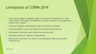 Limitations of CORPA 2019
 Trust cannot Lodge a Complaint under the Consumer Protection Act – Since
‘trust’ doesn’t fall under the definition of neither consumer nor complainant
and nor even ‘person’.
 Insurance Company cannot Reject Claims on Technical Grounds
 Corporate Bodies can be sued under the Consumer Protection Act
 Educational institutions must refund the extra fee paid
 Sympathy should not influence compensation
 Both parents and minor can claim for compensation under the Consumer
Protection Act
Satakshi Awasthi
 