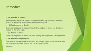 Remedies -
 (a) Removal of Defects:
If after proper testing the product proves to be defective, then the ‘remove its
defects’ order can be passed by the authority concerned.
 (b) Replacement of Goods:
Orders can be passed to replace the defective product by a new non-defective
product of the same type.
 (c) Refund of Price:
Orders can be passed to refund the price paid by the complainant for the product.
 (d) Award of Compensation:
If because of the negligence of the seller a consumer suffers physical or any other
loss, then compensation for that loss can be demanded for.
Satakshi Awasthi
 