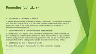 Remedies (contd..) -
 (e) Removal of Deficiency in Service:
If there is any deficiency in delivery of service, then orders can be passed to remove
that deficiency. For instance, if an insurance company makes unnecessary delay in
giving final touch to the claim, then under this Act orders can be passed to
immediately finalise the claim.
 (f) Discontinuance of Unfair/Restrictive Trade Practice:
If a complaint is filed against unfair/restrictive trade practice, then under the Act
that practice can be banned with immediate effect. For instance, if a gas company
makes it compulsory for a consumer to buy gas stove with the gas connection, then
this type of restrictive trade practice can be checked with immediate effect.
 (g) Stopping the Sale of Hazardous Goods:
Products which can prove hazardous for life, their sale can be stopped.
Satakshi Awasthi
 