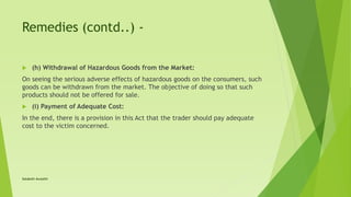 Remedies (contd..) -
 (h) Withdrawal of Hazardous Goods from the Market:
On seeing the serious adverse effects of hazardous goods on the consumers, such
goods can be withdrawn from the market. The objective of doing so that such
products should not be offered for sale.
 (i) Payment of Adequate Cost:
In the end, there is a provision in this Act that the trader should pay adequate
cost to the victim concerned.
Satakshi Awasthi
 