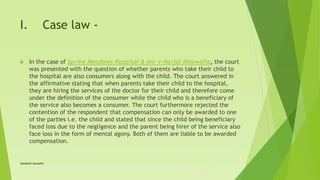 I. Case law -
 In the case of Spring Meadows Hospital & Anr v Harjol Ahluwalia, the court
was presented with the question of whether parents who take their child to
the hospital are also consumers along with the child. The court answered in
the affirmative stating that when parents take their child to the hospital,
they are hiring the services of the doctor for their child and therefore come
under the definition of the consumer while the child who is a beneficiary of
the service also becomes a consumer. The court furthermore rejected the
contention of the respondent that compensation can only be awarded to one
of the parties i.e. the child and stated that since the child being beneficiary
faced loss due to the negligence and the parent being hirer of the service also
face loss in the form of mental agony. Both of them are liable to be awarded
compensation.
Satakshi Awasthi
 