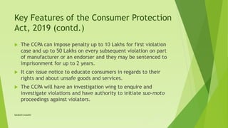 Key Features of the Consumer Protection
Act, 2019 (contd.)
 The CCPA can impose penalty up to 10 Lakhs for first violation
case and up to 50 Lakhs on every subsequent violation on part
of manufacturer or an endorser and they may be sentenced to
imprisonment for up to 2 years.
 It can issue notice to educate consumers in regards to their
rights and about unsafe goods and services.
 The CCPA will have an investigation wing to enquire and
investigate violations and have authority to initiate suo-moto
proceedings against violators.
Satakshi Awasthi
 
