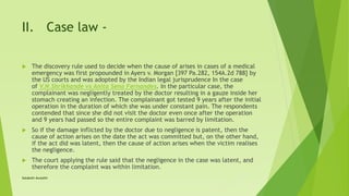 II. Case law -
 The discovery rule used to decide when the cause of arises in cases of a medical
emergency was first propounded in Ayers v. Morgan [397 Pa.282, 154A.2d 788] by
the US courts and was adopted by the Indian legal jurisprudence In the case
of V.N.Shrikhande vs Anita Sena Fernandes. In the particular case, the
complainant was negligently treated by the doctor resulting in a gauze inside her
stomach creating an infection. The complainant got tested 9 years after the initial
operation in the duration of which she was under constant pain. The respondents
contended that since she did not visit the doctor even once after the operation
and 9 years had passed so the entire complaint was barred by limitation.
 So if the damage inflicted by the doctor due to negligence is patent, then the
cause of action arises on the date the act was committed but, on the other hand,
if the act did was latent, then the cause of action arises when the victim realises
the negligence.
 The court applying the rule said that the negligence in the case was latent, and
therefore the complaint was within limitation.
Satakshi Awasthi
 