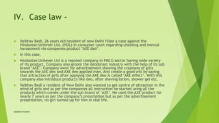 IV. Case law -
 Vaibhav Bedi, 26 years old resident of new Delhi filled a case against the
Hindustan Unilever Ltd. (HUL) in consumer court regarding cheating and mental
harassment via companies product ‘AXE deo’.
 In this case,
 Hindustan Unilever Ltd is a reputed company in FMCG sector having wide variety
of its product. Company also groom the deodorant industry with the help of its sub
brand ‘AXE’. Company went for advertisement showing the craziness of girls
towards the AXE deo and AXE deo applied man. And create a good will by saying
that attraction of girls after applying the AXE deo is called ‘AXE effect’. With this
company also introduce products like deo, after shaving lotion, shower gel etc.
 Vaibhav Bedi a resident of New Delhi also wanted to get centre of attraction in the
mind of girls and as per the companies all instruction he started using all the
products which comes under the sub brand of ‘AXE’. He used the AXE product for
nearly 7 years as per the company’s prescription but as per the advertisement
presentation, no girl turned up for him in real life.
Satakshi Awasthi
 