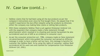 IV. Case law (contd..) -
 Vaibhav claims that he had been using all the Axe products as per the
company’s instructions even since he first bought them. He argued that if he
couldn’t experience the Axe effect despite using the products as directed,
either the company was making false claims or selling fake products.
 With these complaints Vaibhav filed a suit against Hindustan Unilever Ltd.
with the argument that company made a false statement through
advertisement which resulted in to cheating and mental harassment he also
surrendered used can of AXE as an evidence in consumer court.
 As per the consumer protection act. 1986, company made an false statement
via advertisement which miss guided the consumer and spread an different
message in order to have a better sell but here, this message is harmful for
customer like Vaibhav Bedi. So by using the rights of consumer, vaibhav Bedi
surrendered all his used cans and claimed for compensation from Hindustan
Unilever Ltd. (HUL).
Satakshi Awasthi
 