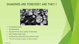 DIAMONDS ARE FOREVER!! ARE THEY ?
 No regulatory body
 No hallmarking
 No proof of the exact quality of diamonds
 Very limited resale value
 No brand buys diamonds from another brand
 “For us its merely a stone, it has no value”.
Satakshi Awasthi
 