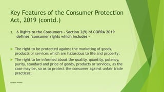 Key Features of the Consumer Protection
Act, 2019 (contd.)
2. 6 Rights to the Consumers – Section 2(9) of COPRA 2019
defines ‘consumer rights which includes –
 The right to be protected against the marketing of goods,
products or services which are hazardous to life and property;
 The right to be informed about the quality, quantity, potency,
purity, standard and price of goods, products or services, as the
case may be, so as to protect the consumer against unfair trade
practices;
Satakshi Awasthi
 