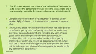 3. The 2019 Act expands the scope of the definition of Consumer so
as to include the consumers involved in online transactions and it
now squarely covers the E-commerce businesses within its ambit.
 Comprehensive definition of ‘Consumer’ is defined under
section 2(7) of the Act, it is stated that consumer is anyone
who:
 (i) buys any goods for a consideration which has been paid or
promised or partly paid and partly promised, or under any
system of deferred payment and includes any user of such
goods other than the person who buys such goods for
consideration paid or promised or partly paid or partly
promised, or under any system of deferred payment, when
such use is made with the approval of such person, but does
not include a person who obtains such goods for resale or for
any commercial purpose; or
Satakshi Awasthi
 