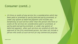 Consumer (contd..)
 (ii) hires or avails of any service for a consideration which has
been paid or promised or partly paid and partly promised, or
under any system of deferred payment and includes any
beneficiary of such service other than the person who hires or
avails of the services for consideration paid or promised, or
partly paid and partly promised, or under any system of
deferred payment, when such services are availed of with the
approval of the first-mentioned person, but does not include a
person who avails of such service for any commercial purpose.
Satakshi Awasthi
 