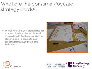 What are the consumer-focused
strategy cards?
• A tool to brainstorm ideas to better
communicate, collaborate and
innovate with final users and other
stakeholders to promote pro-
sustainable consumption and
behaviours.
SCL Model
 