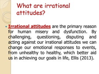 What are irrational
attitudes?


Irrational attitudes are the primary reason
for human misery and dysfunction. By
challenging, questioning, disputing and
acting against our irrational attitudes we can
change our emotional responses to events,
from unhealthy to healthy, which better aid
us in achieving our goals in life, Ellis (2013).

 