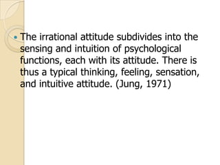

The irrational attitude subdivides into the
sensing and intuition of psychological
functions, each with its attitude. There is
thus a typical thinking, feeling, sensation,
and intuitive attitude. (Jung, 1971)

 