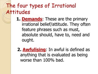 The four types of Irrational
Attitudes
1. Demands: These are the primary
irrational belief/attitude. They often
feature phrases such as must,
absolute should, have to, need and
ought.
2. Awfulising: In awful is defined as
anything that is evaluated as being
worse than 100% bad.

 