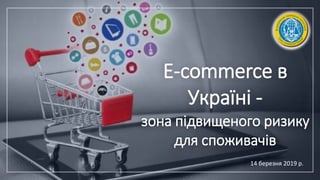 E-commerce в
Україні -
зона підвищеного ризику
для споживачів
14 березня 2019 р.
 
