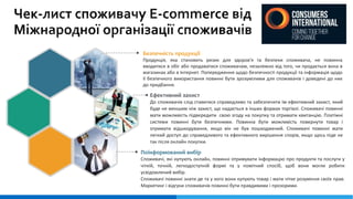 Поінформований вибір
Споживачі, які купують онлайн, повинні отримувати інформацію про продукти та послуги у
чіткій, точній, легкодоступній формі та у помітний спосіб, щоб вони могли робити
усвідомлений вибір.
Споживачі повинні знати де та у кого вони купують товар і мати чітке розуміння своїх прав.
Маркетинг і відгуки споживачів повинні бути правдивими і прозорими.
Ефективний захист
До споживачів слід ставитися справедливо та забезпечити їм ефективний захист, який
буде не меншим ніж захист, що надається в інших формах торгівлі. Споживачі повинні
мати можливість підвередити свою згоду на покупку та отримати квитанцію. Платіжні
системи повинні бути безпечними. Повинна бути можливість повернути товар і
отримати відшкодування, якщо він не був пошкоджений. Споживачі повинні мати
легкий доступ до справедливого та ефективного вирішення спорів, якщо щось піде не
так після онлайн покупки.
Безпечність продукції
Продукція, яка становить ризик для здоров'я та безпеки споживача, не повинна
вводитися в обіг або продаватися споживачам, незалежно від того, чи продається вона в
магазинах або в Інтернет. Попередження щодо безпечності продукції та інформація щодо
її безпечного використання повинні бути зрозумілими для споживачів і доведені до них
до придбання.
 