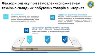 01
ФІСКАЛЬНИЙ ЧЕК
Ігнорування учасниками ринку законодавчої
вимоги щодо повної фіскалізації операцій з
продажу технічно складних побутових товарів
(Постанова КМУ від 16.03.2017 р. №231.)
02
НЕДОСТАТНЯ ОБІЗНАНІСТЬ СПОЖИВАЧІВ
Відсутність у споживачів необхідних знань щодо вимог
чинного законодавства до розрахункових документів,
маркування продукції, супроводжуючих документів та
ризиків, що пов'язані з придбанням продукції у
недоброчесного продавця.
03
НЕЕФЕКТИВНІСТЬ ДЕРЖАВНИХ ОРГАНІВ КОНТРОЛЮ
Низький рівень задоволення Держпродспоживслужбою
України скарг споживачів на неправомірні дії з боку інтернет-
магазинів.
 
