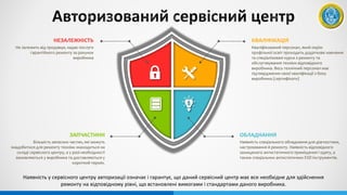 КВАЛІФІКАЦІЯ
Кваліфікований персонал, який окрім
профільної освіт проходить додаткове навчання
та спеціалізовані курси з ремонту та
обслуговування техніки відповідного
виробника. Весь технічний персонал має
підтвердження своєї кваліфікації з боку
виробника (сертифікати)
ОБЛАДНАННЯ
Наявність спеціального обладнання для діагностики,
настроювання й ремонту. Наявність відповідного
захищеного антистатичного приміщення і одягу, а
також спеціальних антистатичних ESD інструментів.
НЕЗАЛЕЖНІСТЬ
Не залежить від продавця, надає послуги
гарантійного ремонту за рахунок
виробника
ЗАПЧАСТИНИ
Більшість запасних частин, які можуть
знадобитися для ремонту техніки знаходиться на
складі сервісного центру, а у разі необхідності
замовляються у виробника та доставляються у
короткий термін.
Наявність у сервісного центру авторизації означає і гарантує, що даний сервісний центр має все необхідне для здійснення
ремонту на відповідному рівні, що встановлені вимогами і стандартами даного виробника.
 