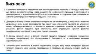 1. E-commerce залишається недосяжним для органів державного контролю та нагляду, у тому числі
для органів ринкового нагляду, через складність та неефективність процедур їх застосування в
нинішніх умовах, а відповідальність суб’єктів господарювання за порушення прав споживачів не
забезпечує попередження повторних порушень таких прав.
2. Дерегуляція бізнесу шляхом скорочення контролю за суб‘єктами ринку, у тому числі в питаннях
дотримання ними вимог законодавства про захист прав споживачів, призвела до утворення
нового забюрократизованого та повільного механізму отримання дозволів на перевірки по
реальним фактам порушень прав споживачів, який спровокував стрімкий розвиток
недобросовісної конкуренції та зростання тіньової економіки.
3. В даному сегменті ринку у великій кількості присутня продукція невідомого походження
(подекуди контрабандна) без підтвердження її безпечності та з невідомими якісними
характеристиками.
4. Захистити права споживача в України надзвичайно складно, тому краще попередити будь-які
загрози і приділити увагу нюансам правовідносин з продавцем до моменту передачі коштів за
товар.
 