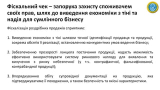 Фіскалізація роздрібних продажів сприятиме:
1. Виведенню економіки з тіні шляхом точної ідентифікації продавця та продукції,
зокрема обсягів її реалізації, встановленню конкурентних умов ведення бізнесу;
2. Забезпеченню прозорості ланцюга постачання продукції, надасть можливість
ефективно використовувати систему ринкового нагляду для виявлення та
вилучення з ринку небезпечної (у т.ч. контрафактної, фальсифікованої,
контрабандної продукції);
3. Впорядкуванню обігу супровідної документації на продукцію, яка
підтверджуватиме її походження, а також безпечність та якісні характеристики.
 