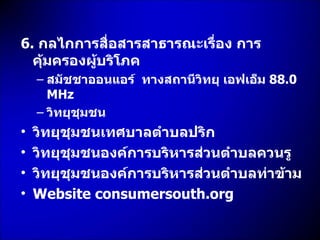 6.   กลไกการสื่อสารสาธารณะเรื่อง การคุ้มครองผู้บริโภค สมัชชาออนแอร์  ทางสถานีวิทยุ เอฟเอ็ม  88.0  MHz วิทยุชุมชน วิทยุชุมชนเทศบาลตำบลปริก วิทยุชุมชนองค์การบริหารส่วนตำบลควนรู วิทยุชุมชนองค์การบริหารส่วนตำบลท่าข้าม Website consumersouth.org 