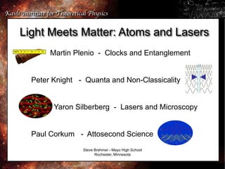 Light Meets Matter: Atoms and Lasers
Martin Plenio - Clocks and Entanglement
Peter Knight - Quanta and Non-Classicality
Yaron Silberberg - Lasers and Microscopy
Paul Corkum - Attosecond Science
Steve Brehmer - Mayo High School
Rochester, Minnesota
 
