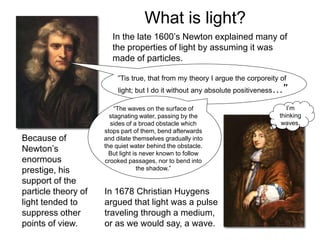 What is light?
In the late 1600’s Newton explained many of
the properties of light by assuming it was
made of particles.
”Tis true, that from my theory I argue the corporeity of
light; but I do it without any absolute positiveness…”
“The waves on the surface of
stagnating water, passing by the
sides of a broad obstacle which
stops part of them, bend afterwards
and dilate themselves gradually into
the quiet water behind the obstacle.
But light is never known to follow
crooked passages, nor to bend into
the shadow.”
I’m
thinking
waves.
In 1678 Christian Huygens
argued that light was a pulse
traveling through a medium,
or as we would say, a wave.
Because of
Newton’s
enormous
prestige, his
support of the
particle theory of
light tended to
suppress other
points of view.
 