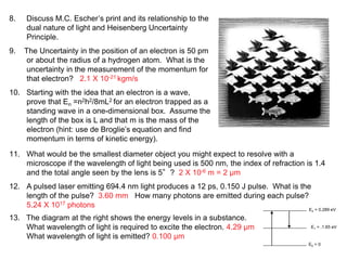 8. Discuss M.C. Escher’s print and its relationship to the
dual nature of light and Heisenberg Uncertainty
Principle.
9. The Uncertainty in the position of an electron is 50 pm
or about the radius of a hydrogen atom. What is the
uncertainty in the measurement of the momentum for
that electron? 2.1 X 10-21 kgm/s
10. Starting with the idea that an electron is a wave,
prove that En =n2h2/8mL2 for an electron trapped as a
standing wave in a one-dimensional box. Assume the
length of the box is L and that m is the mass of the
electron (hint: use de Broglie’s equation and find
momentum in terms of kinetic energy).
11. What would be the smallest diameter object you might expect to resolve with a
microscope if the wavelength of light being used is 500 nm, the index of refraction is 1.4
and the total angle seen by the lens is 5°? 2 X 10-6 m = 2 µm
12. A pulsed laser emitting 694.4 nm light produces a 12 ps, 0.150 J pulse. What is the
length of the pulse? 3.60 mm How many photons are emitted during each pulse?
5.24 X 1017 photons
13. The diagram at the right shows the energy levels in a substance.
What wavelength of light is required to excite the electron. 4.29 µm
What wavelength of light is emitted? 0.100 µm
E0 = 0
E1 = .1.65 eV
E2 = 0.289 eV
 