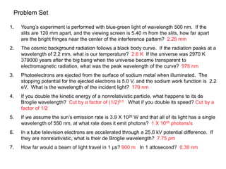 Problem Set
1. Young’s experiment is performed with blue-green light of wavelength 500 nm. If the
slits are 120 mm apart, and the viewing screen is 5.40 m from the slits, how far apart
are the bright fringes near the center of the interference pattern? 2.25 mm
2. The cosmic background radiation follows a black body curve. If the radiation peaks at a
wavelength of 2.2 mm, what is our temperature? 2.6 K If the universe was 2970 K
379000 years after the big bang when the universe became transparent to
electromagnetic radiation, what was the peak wavelength of the curve? 976 nm
3. Photoelectrons are ejected from the surface of sodium metal when illuminated. The
stopping potential for the ejected electrons is 5.0 V, and the sodium work function is 2.2
eV. What is the wavelength of the incident light? 170 nm
4. If you double the kinetic energy of a nonrelativistic particle, what happens to its de
Broglie wavelength? Cut by a factor of (1/2)0.5 What if you double its speed? Cut by a
factor of 1/2
5. If we assume the sun’s emission rate is 3.9 X 1026 W and that all of its light has a single
wavelength of 550 nm, at what rate does it emit photons? 1 X 1045 photons/s
6. In a tube television electrons are accelerated through a 25.0 kV potential difference. If
they are nonrelativistic, what is their de Broglie wavelength? 7.75 pm
7. How far would a beam of light travel in 1 µs? 900 m In 1 attosecond? 0.30 nm
 
