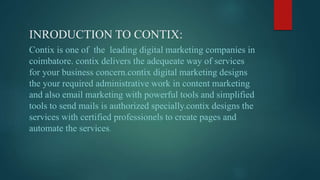 INRODUCTION TO CONTIX:
Contix is one of the leading digital marketing companies in
coimbatore. contix delivers the adequeate way of services
for your business concern.contix digital marketing designs
the your required administrative work in content marketing
and also email marketing with powerful tools and simplified
tools to send mails is authorized specially.contix designs the
services with certified professionels to create pages and
automate the services.
 