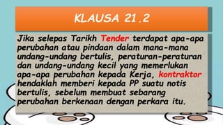 KLAUSA 21.2
Jika selepas Tarikh Tender terdapat apa-apa
perubahan atau pindaan dalam mana-mana
undang-undang bertulis, peraturan-peraturan
dan undang-undang kecil yang memerlukan
apa-apa perubahan kepada Kerja, kontraktor
hendaklah memberi kepada PP suatu notis
bertulis, sebelum membuat sebarang
perubahan berkenaan dengan perkara itu.
 
