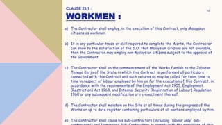 WORKMEN :
a) The Contractor shall employ, in the execution of this Contract, only Malaysian
citizens as workmen.
b) If in any particular trade or skill required to complete the Works, the Contractor
can show to the satisfaction of the S.O. that Malaysian citizens are not available,
then the Contractor may employ non-Malaysian citizens subject to the approval of
the Government.
c) The Contractor shall on the commencement of the Works furnish to the Jabatan
Tenaga Kerja of the State in which this Contract is performed all particulars
connected with this Contract and such returns as may be called for from time to
time in respect of labour employed by him on for the execution of this Contract, in
accordance with the requirements of the Employment Act 1955, Employment
(Restriction) Act 1968, and Internal Security (Registration of Labour) Regulation
1960 or any subsequent modification or re-enactment thereof.
d) The Contractor shall maintain on the Site at all times during the progress of the
Works an up to date register containing particulars of all workers employed by him.
e) The Contractor shall cause his sub-contractors (including 'labour only' sub-
CLAUSE 23.1 :
15
 