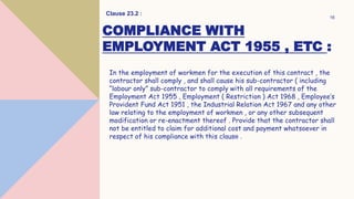 COMPLIANCE WITH
EMPLOYMENT ACT 1955 , ETC :
In the employment of workmen for the execution of this contract , the
contractor shall comply , and shall cause his sub-contractor ( including
“labour only” sub-contractor to comply with all requirements of the
Employment Act 1955 , Employment ( Restriction ) Act 1968 , Employee’s
Provident Fund Act 1951 , the Industrial Relation Act 1967 and any other
law relating to the employment of workmen , or any other subsequent
modification or re-enactment thereof . Provide that the contractor shall
not be entitled to claim for additional cost and payment whatsoever in
respect of his compliance with this clause .
Clause 23.2 :
16
 